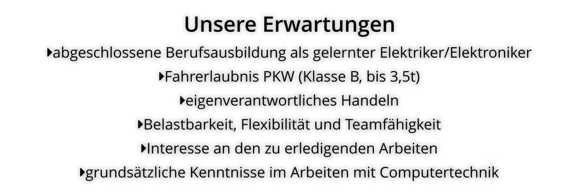 Unsere Erwartungen abgeschlossene Berufsausbildung als gelernter Elektriker/Elektroniker Fahrerlaubnis PKW (Klasse B, bis 3,5t) eigenverantwortliches Handeln Belastbarkeit, Flexibilität und Teamfähigkeit Interesse an den zu erledigenden Arbeiten grundsätzliche Kenntnisse im Arbeiten mit Computertechnik